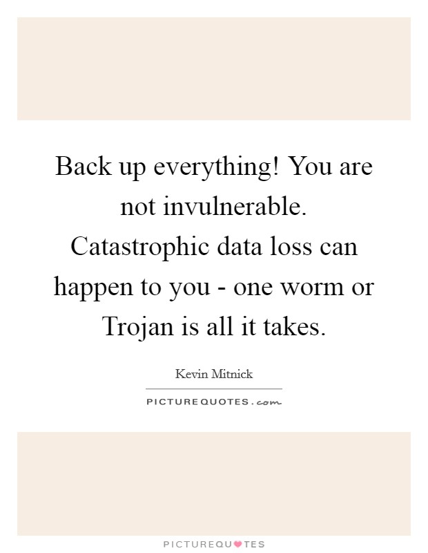 Back up everything! You are not invulnerable. Catastrophic data loss can happen to you - one worm or Trojan is all it takes. Picture Quote #1