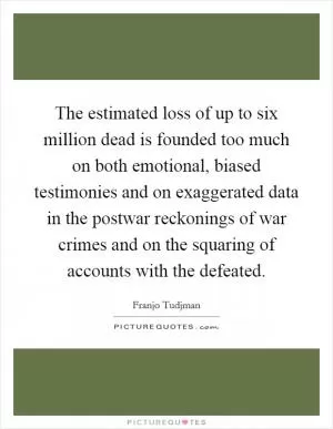 The estimated loss of up to six million dead is founded too much on both emotional, biased testimonies and on exaggerated data in the postwar reckonings of war crimes and on the squaring of accounts with the defeated Picture Quote #1