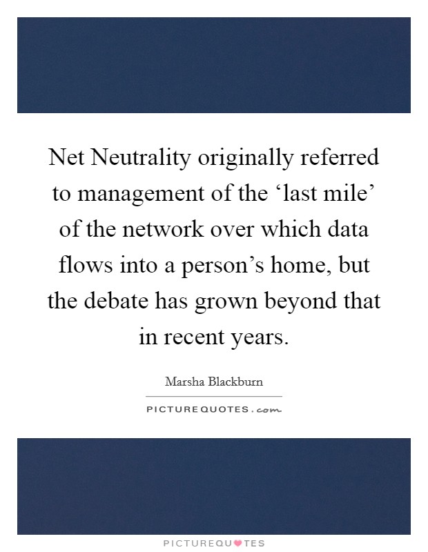 Net Neutrality originally referred to management of the ‘last mile' of the network over which data flows into a person's home, but the debate has grown beyond that in recent years. Picture Quote #1