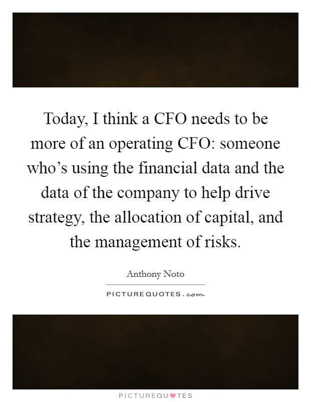 Today, I think a CFO needs to be more of an operating CFO: someone who's using the financial data and the data of the company to help drive strategy, the allocation of capital, and the management of risks. Picture Quote #1