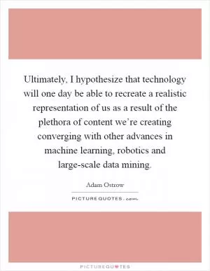 Ultimately, I hypothesize that technology will one day be able to recreate a realistic representation of us as a result of the plethora of content we’re creating converging with other advances in machine learning, robotics and large-scale data mining Picture Quote #1