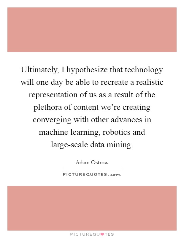 Ultimately, I hypothesize that technology will one day be able to recreate a realistic representation of us as a result of the plethora of content we're creating converging with other advances in machine learning, robotics and large-scale data mining. Picture Quote #1