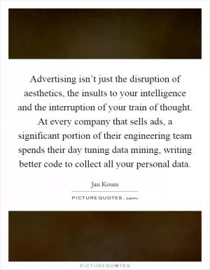 Advertising isn’t just the disruption of aesthetics, the insults to your intelligence and the interruption of your train of thought. At every company that sells ads, a significant portion of their engineering team spends their day tuning data mining, writing better code to collect all your personal data Picture Quote #1