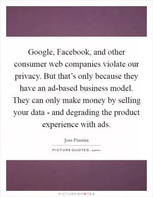 Google, Facebook, and other consumer web companies violate our privacy. But that’s only because they have an ad-based business model. They can only make money by selling your data - and degrading the product experience with ads Picture Quote #1