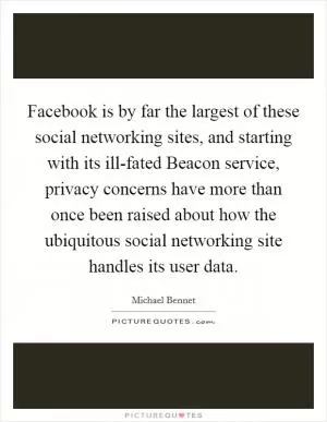 Facebook is by far the largest of these social networking sites, and starting with its ill-fated Beacon service, privacy concerns have more than once been raised about how the ubiquitous social networking site handles its user data Picture Quote #1