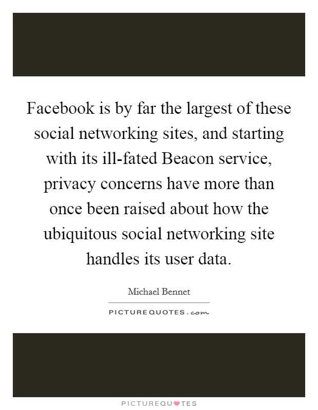 Facebook is by far the largest of these social networking sites, and starting with its ill-fated Beacon service, privacy concerns have more than once been raised about how the ubiquitous social networking site handles its user data. Picture Quote #1