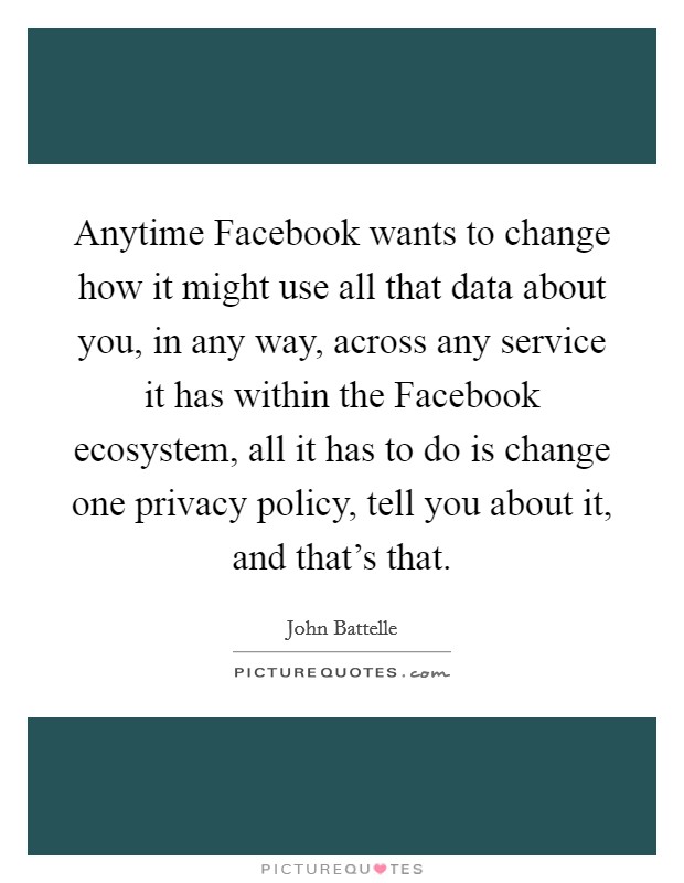 Anytime Facebook wants to change how it might use all that data about you, in any way, across any service it has within the Facebook ecosystem, all it has to do is change one privacy policy, tell you about it, and that's that. Picture Quote #1