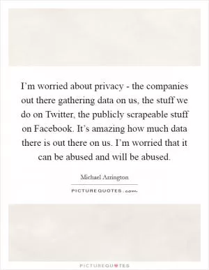 I’m worried about privacy - the companies out there gathering data on us, the stuff we do on Twitter, the publicly scrapeable stuff on Facebook. It’s amazing how much data there is out there on us. I’m worried that it can be abused and will be abused Picture Quote #1