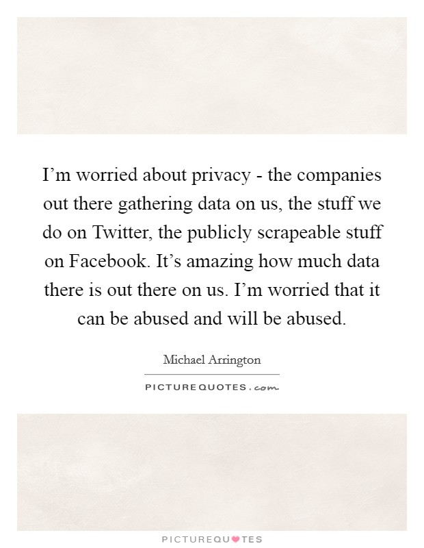 I'm worried about privacy - the companies out there gathering data on us, the stuff we do on Twitter, the publicly scrapeable stuff on Facebook. It's amazing how much data there is out there on us. I'm worried that it can be abused and will be abused. Picture Quote #1