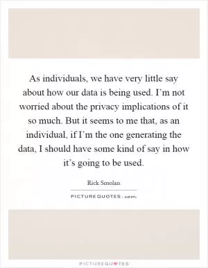As individuals, we have very little say about how our data is being used. I’m not worried about the privacy implications of it so much. But it seems to me that, as an individual, if I’m the one generating the data, I should have some kind of say in how it’s going to be used Picture Quote #1