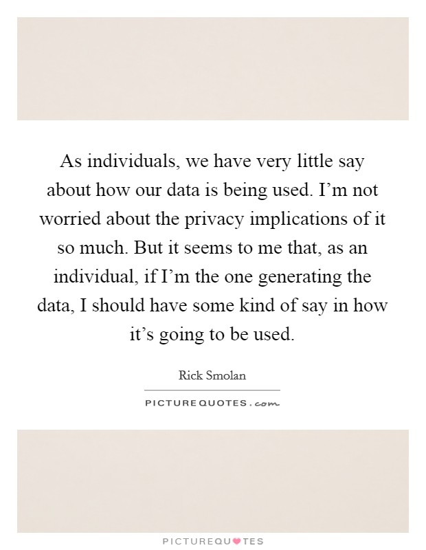 As individuals, we have very little say about how our data is being used. I'm not worried about the privacy implications of it so much. But it seems to me that, as an individual, if I'm the one generating the data, I should have some kind of say in how it's going to be used. Picture Quote #1