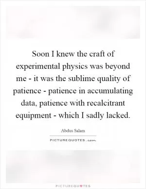 Soon I knew the craft of experimental physics was beyond me - it was the sublime quality of patience - patience in accumulating data, patience with recalcitrant equipment - which I sadly lacked Picture Quote #1