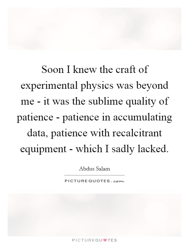Soon I knew the craft of experimental physics was beyond me - it was the sublime quality of patience - patience in accumulating data, patience with recalcitrant equipment - which I sadly lacked. Picture Quote #1