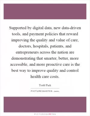 Supported by digital data, new data-driven tools, and payment policies that reward improving the quality and value of care, doctors, hospitals, patients, and entrepreneurs across the nation are demonstrating that smarter, better, more accessible, and more proactive care is the best way to improve quality and control health care costs Picture Quote #1