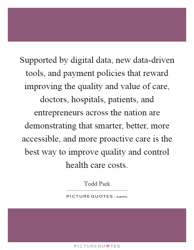 Supported by digital data, new data-driven tools, and payment policies that reward improving the quality and value of care, doctors, hospitals, patients, and entrepreneurs across the nation are demonstrating that smarter, better, more accessible, and more proactive care is the best way to improve quality and control health care costs. Picture Quote #1