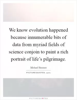 We know evolution happened because innumerable bits of data from myriad fields of science conjoin to paint a rich portrait of life’s pilgrimage Picture Quote #1