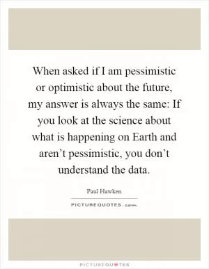 When asked if I am pessimistic or optimistic about the future, my answer is always the same: If you look at the science about what is happening on Earth and aren’t pessimistic, you don’t understand the data Picture Quote #1