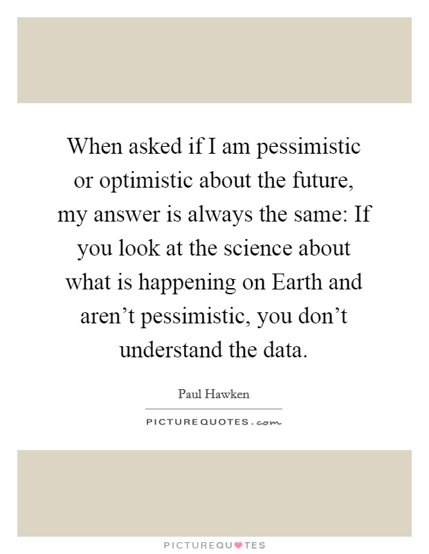 When asked if I am pessimistic or optimistic about the future, my answer is always the same: If you look at the science about what is happening on Earth and aren't pessimistic, you don't understand the data. Picture Quote #1