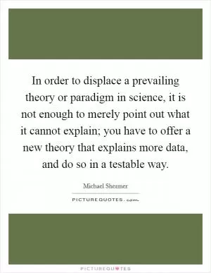 In order to displace a prevailing theory or paradigm in science, it is not enough to merely point out what it cannot explain; you have to offer a new theory that explains more data, and do so in a testable way Picture Quote #1