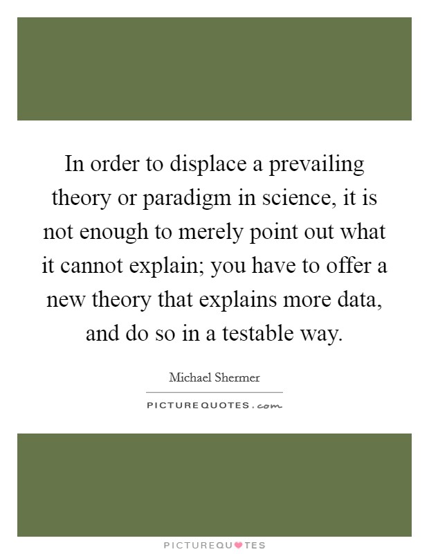In order to displace a prevailing theory or paradigm in science, it is not enough to merely point out what it cannot explain; you have to offer a new theory that explains more data, and do so in a testable way. Picture Quote #1