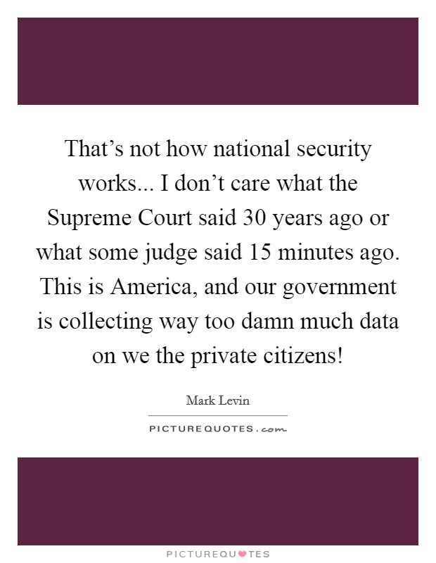 That's not how national security works... I don't care what the Supreme Court said 30 years ago or what some judge said 15 minutes ago. This is America, and our government is collecting way too damn much data on we the private citizens! Picture Quote #1