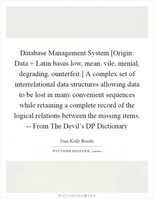 Database Management System [Origin: Data   Latin basus low, mean, vile, menial, degrading, ounterfeit.] A complex set of interrelational data structures allowing data to be lost in many convenient sequences while retaining a complete record of the logical relations between the missing items. -- From The Devil’s DP Dictionary Picture Quote #1