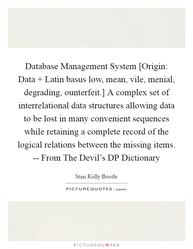 Database Management System [Origin: Data   Latin basus low, mean, vile, menial, degrading, ounterfeit.] A complex set of interrelational data structures allowing data to be lost in many convenient sequences while retaining a complete record of the logical relations between the missing items. -- From The Devil's DP Dictionary Picture Quote #1