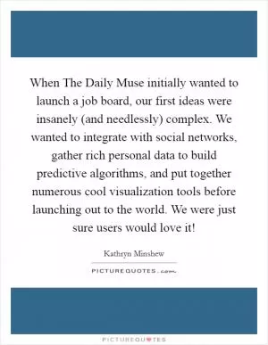 When The Daily Muse initially wanted to launch a job board, our first ideas were insanely (and needlessly) complex. We wanted to integrate with social networks, gather rich personal data to build predictive algorithms, and put together numerous cool visualization tools before launching out to the world. We were just sure users would love it! Picture Quote #1