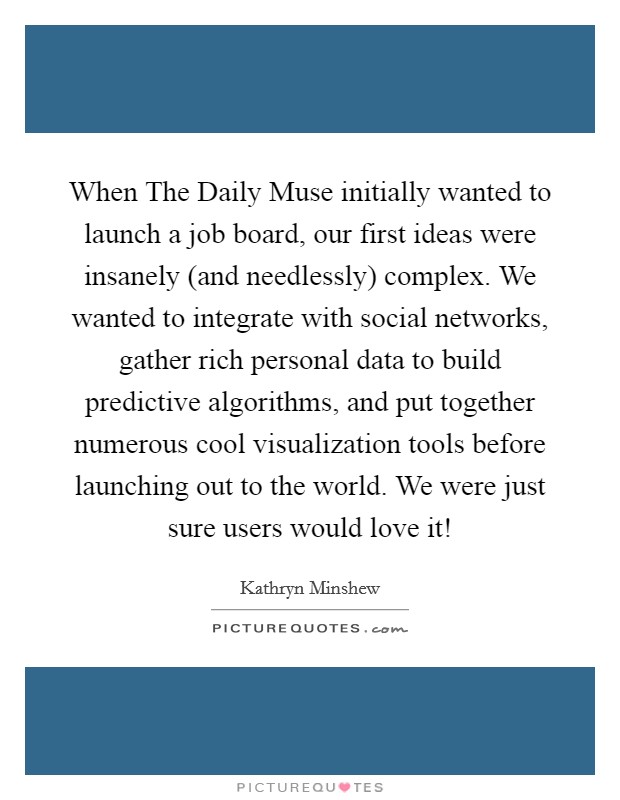 When The Daily Muse initially wanted to launch a job board, our first ideas were insanely (and needlessly) complex. We wanted to integrate with social networks, gather rich personal data to build predictive algorithms, and put together numerous cool visualization tools before launching out to the world. We were just sure users would love it! Picture Quote #1