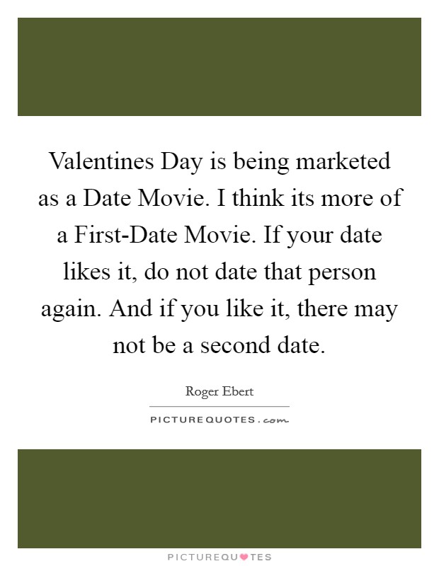 Valentines Day is being marketed as a Date Movie. I think its more of a First-Date Movie. If your date likes it, do not date that person again. And if you like it, there may not be a second date. Picture Quote #1