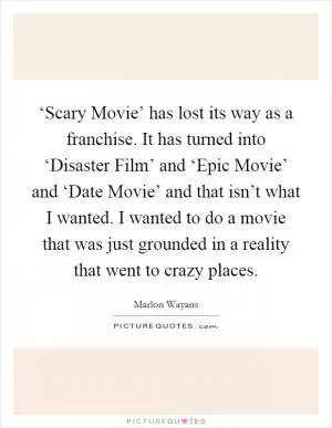 ‘Scary Movie’ has lost its way as a franchise. It has turned into ‘Disaster Film’ and ‘Epic Movie’ and ‘Date Movie’ and that isn’t what I wanted. I wanted to do a movie that was just grounded in a reality that went to crazy places Picture Quote #1