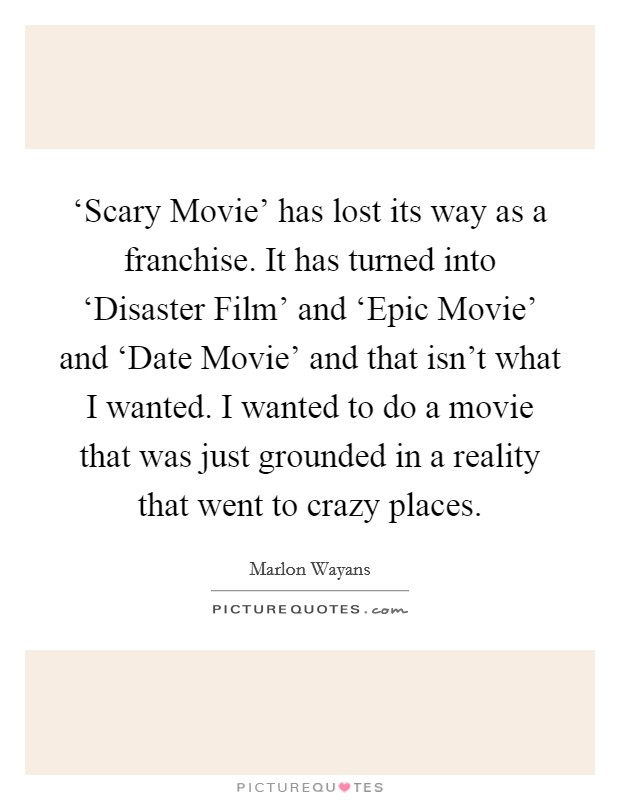 ‘Scary Movie' has lost its way as a franchise. It has turned into ‘Disaster Film' and ‘Epic Movie' and ‘Date Movie' and that isn't what I wanted. I wanted to do a movie that was just grounded in a reality that went to crazy places. Picture Quote #1