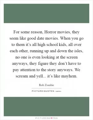 For some reason, Horror movies, they seem like good date movies. When you go to them it’s all high school kids, all over each other, running up and down the isles, no one is even looking at the screen anyways, they figure they don’t have to pay attention to the story anyways. We scream and yell... it’s like mayhem Picture Quote #1