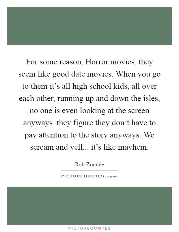 For some reason, Horror movies, they seem like good date movies. When you go to them it's all high school kids, all over each other, running up and down the isles, no one is even looking at the screen anyways, they figure they don't have to pay attention to the story anyways. We scream and yell... it's like mayhem. Picture Quote #1