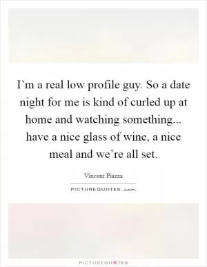 I’m a real low profile guy. So a date night for me is kind of curled up at home and watching something... have a nice glass of wine, a nice meal and we’re all set Picture Quote #1