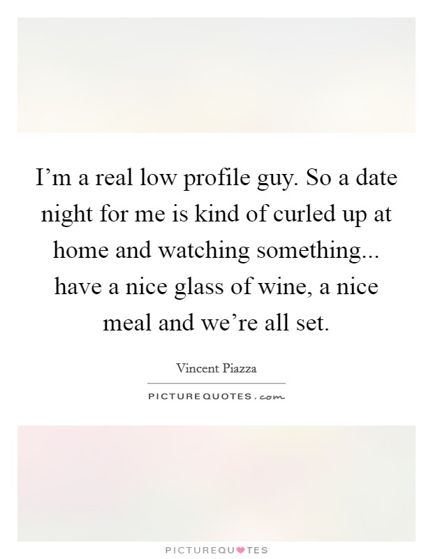 I'm a real low profile guy. So a date night for me is kind of curled up at home and watching something... have a nice glass of wine, a nice meal and we're all set. Picture Quote #1