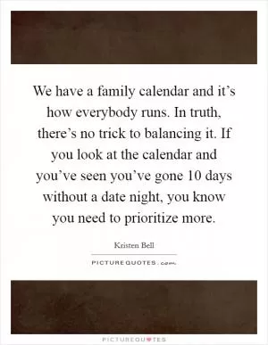 We have a family calendar and it’s how everybody runs. In truth, there’s no trick to balancing it. If you look at the calendar and you’ve seen you’ve gone 10 days without a date night, you know you need to prioritize more Picture Quote #1