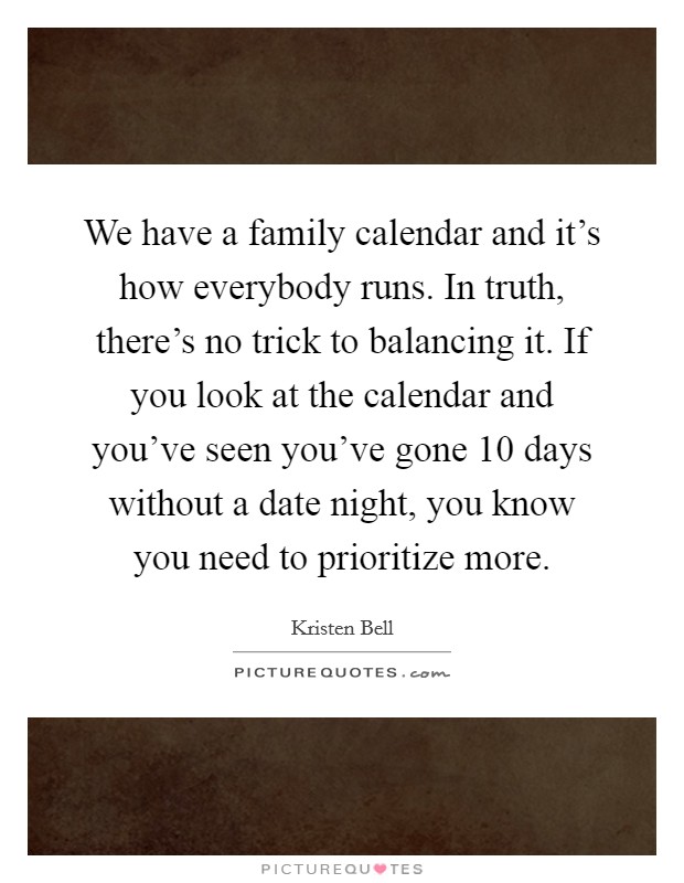 We have a family calendar and it's how everybody runs. In truth, there's no trick to balancing it. If you look at the calendar and you've seen you've gone 10 days without a date night, you know you need to prioritize more. Picture Quote #1