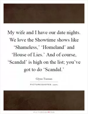My wife and I have our date nights. We love the Showtime shows like ‘Shameless,’ ‘Homeland’ and ‘House of Lies.’ And of course, ‘Scandal’ is high on the list; you’ve got to do ‘Scandal.’ Picture Quote #1