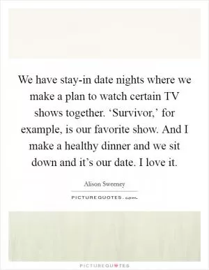We have stay-in date nights where we make a plan to watch certain TV shows together. ‘Survivor,’ for example, is our favorite show. And I make a healthy dinner and we sit down and it’s our date. I love it Picture Quote #1