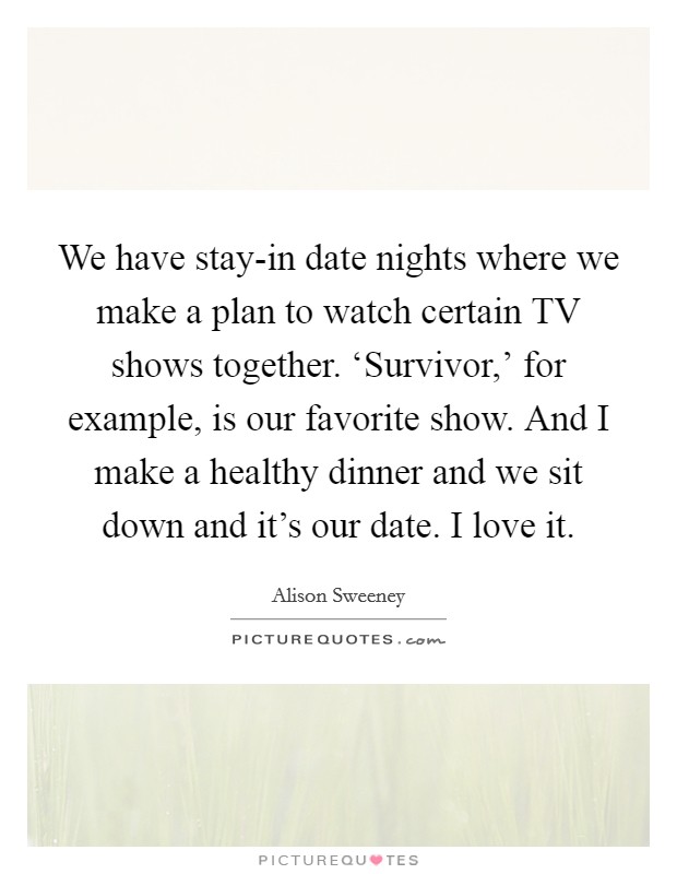 We have stay-in date nights where we make a plan to watch certain TV shows together. ‘Survivor,' for example, is our favorite show. And I make a healthy dinner and we sit down and it's our date. I love it. Picture Quote #1