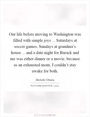 Our life before moving to Washington was filled with simple joys ... Saturdays at soccer games, Sundays at grandma’s house ... and a date night for Barack and me was either dinner or a movie, because as an exhausted mom, I couldn’t stay awake for both Picture Quote #1