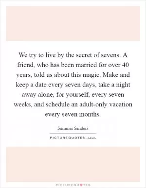 We try to live by the secret of sevens. A friend, who has been married for over 40 years, told us about this magic. Make and keep a date every seven days, take a night away alone, for yourself, every seven weeks, and schedule an adult-only vacation every seven months Picture Quote #1