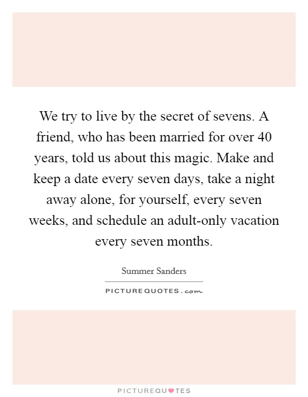 We try to live by the secret of sevens. A friend, who has been married for over 40 years, told us about this magic. Make and keep a date every seven days, take a night away alone, for yourself, every seven weeks, and schedule an adult-only vacation every seven months. Picture Quote #1