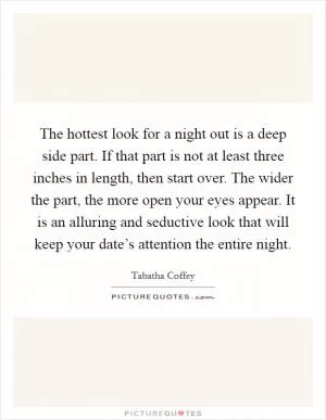 The hottest look for a night out is a deep side part. If that part is not at least three inches in length, then start over. The wider the part, the more open your eyes appear. It is an alluring and seductive look that will keep your date’s attention the entire night Picture Quote #1
