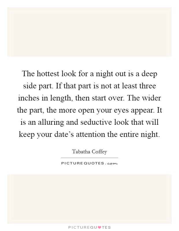 The hottest look for a night out is a deep side part. If that part is not at least three inches in length, then start over. The wider the part, the more open your eyes appear. It is an alluring and seductive look that will keep your date's attention the entire night. Picture Quote #1