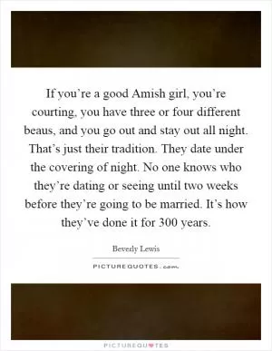If you’re a good Amish girl, you’re courting, you have three or four different beaus, and you go out and stay out all night. That’s just their tradition. They date under the covering of night. No one knows who they’re dating or seeing until two weeks before they’re going to be married. It’s how they’ve done it for 300 years Picture Quote #1