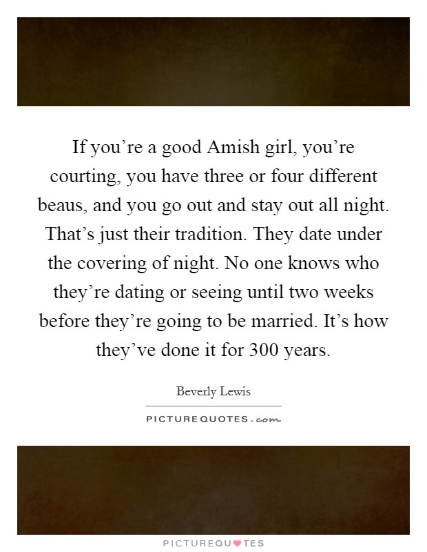 If you're a good Amish girl, you're courting, you have three or four different beaus, and you go out and stay out all night. That's just their tradition. They date under the covering of night. No one knows who they're dating or seeing until two weeks before they're going to be married. It's how they've done it for 300 years. Picture Quote #1