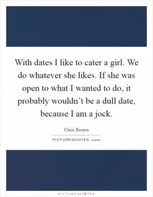 With dates I like to cater a girl. We do whatever she likes. If she was open to what I wanted to do, it probably wouldn’t be a dull date, because I am a jock Picture Quote #1