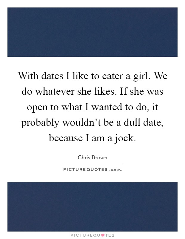 With dates I like to cater a girl. We do whatever she likes. If she was open to what I wanted to do, it probably wouldn't be a dull date, because I am a jock. Picture Quote #1